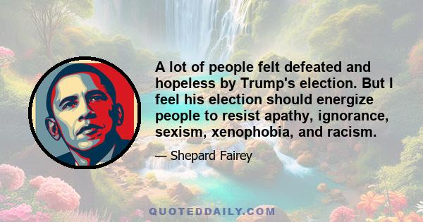 A lot of people felt defeated and hopeless by Trump's election. But I feel his election should energize people to resist apathy, ignorance, sexism, xenophobia, and racism.