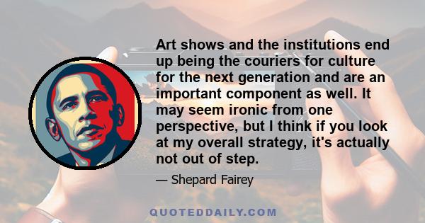 Art shows and the institutions end up being the couriers for culture for the next generation and are an important component as well. It may seem ironic from one perspective, but I think if you look at my overall