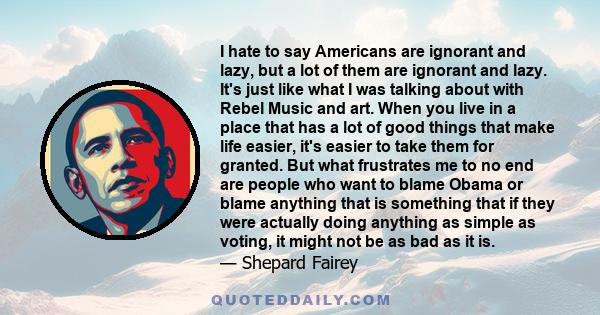 I hate to say Americans are ignorant and lazy, but a lot of them are ignorant and lazy. It's just like what I was talking about with Rebel Music and art. When you live in a place that has a lot of good things that make