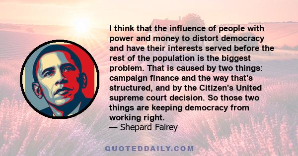 I think that the influence of people with power and money to distort democracy and have their interests served before the rest of the population is the biggest problem. That is caused by two things: campaign finance and 