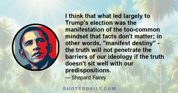 I think that what led largely to Trump's election was the manifestation of the too-common mindset that facts don't matter; in other words, manifest destiny - the truth will not penetrate the barriers of our ideology if