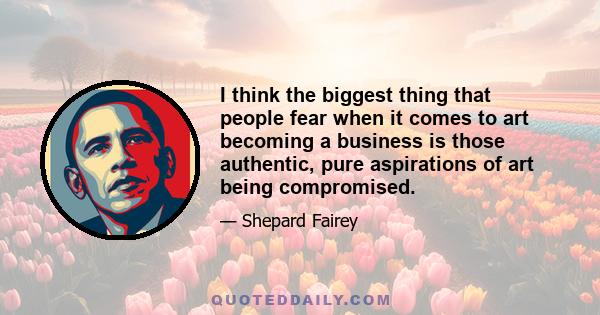 I think the biggest thing that people fear when it comes to art becoming a business is those authentic, pure aspirations of art being compromised.