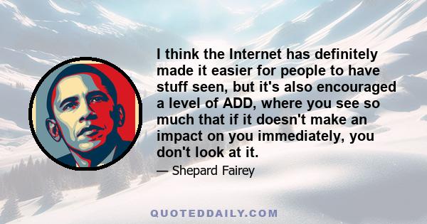 I think the Internet has definitely made it easier for people to have stuff seen, but it's also encouraged a level of ADD, where you see so much that if it doesn't make an impact on you immediately, you don't look at it.