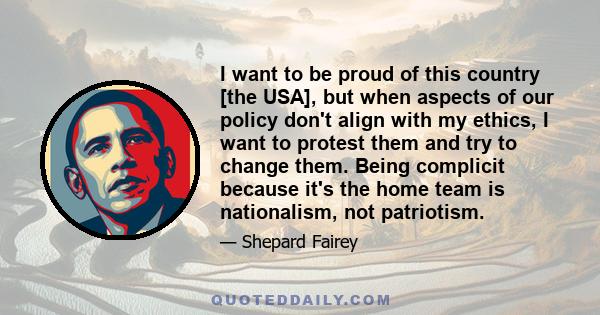 I want to be proud of this country [the USA], but when aspects of our policy don't align with my ethics, I want to protest them and try to change them. Being complicit because it's the home team is nationalism, not