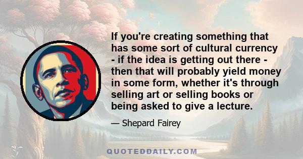 If you're creating something that has some sort of cultural currency - if the idea is getting out there - then that will probably yield money in some form, whether it's through selling art or selling books or being