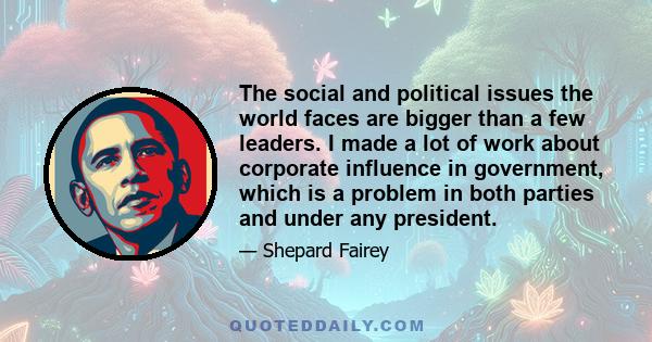 The social and political issues the world faces are bigger than a few leaders. I made a lot of work about corporate influence in government, which is a problem in both parties and under any president.