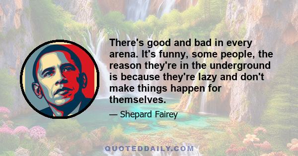 There's good and bad in every arena. It's funny, some people, the reason they're in the underground is because they're lazy and don't make things happen for themselves.