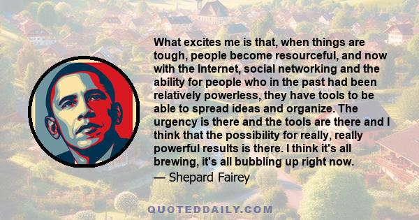 What excites me is that, when things are tough, people become resourceful, and now with the Internet, social networking and the ability for people who in the past had been relatively powerless, they have tools to be