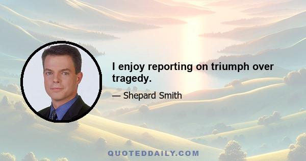 I enjoy reporting on triumph over tragedy.