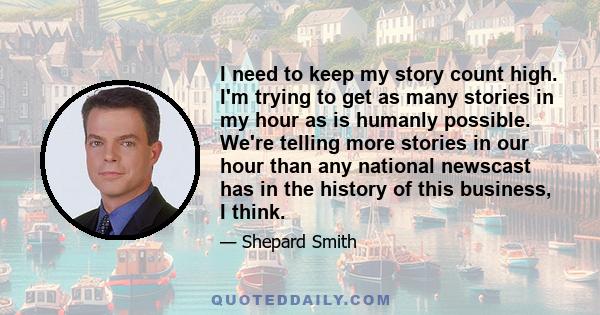 I need to keep my story count high. I'm trying to get as many stories in my hour as is humanly possible. We're telling more stories in our hour than any national newscast has in the history of this business, I think.