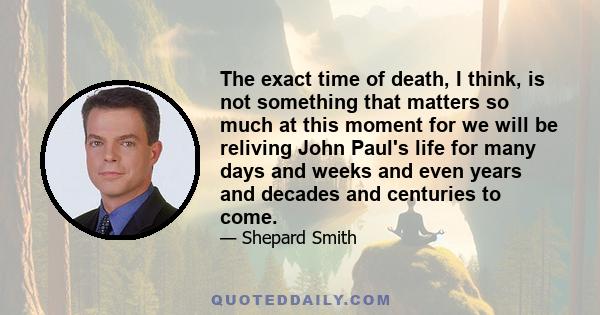 The exact time of death, I think, is not something that matters so much at this moment for we will be reliving John Paul's life for many days and weeks and even years and decades and centuries to come.