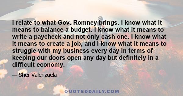 I relate to what Gov. Romney brings. I know what it means to balance a budget. I know what it means to write a paycheck and not only cash one. I know what it means to create a job, and I know what it means to struggle