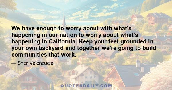 We have enough to worry about with what's happening in our nation to worry about what's happening in California. Keep your feet grounded in your own backyard and together we're going to build communities that work.