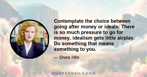 Contemplate the choice between going after money or ideals. There is so much pressure to go for money, idealism gets little airplay. Do something that means something to you.