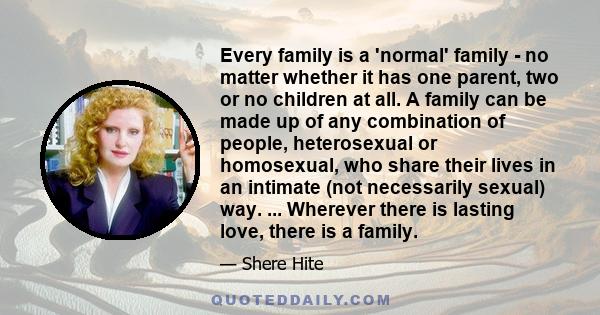 Every family is a 'normal' family - no matter whether it has one parent, two or no children at all. A family can be made up of any combination of people, heterosexual or homosexual, who share their lives in an intimate