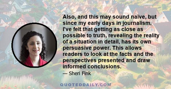 Also, and this may sound naïve, but since my early days in journalism, I've felt that getting as close as possible to truth, revealing the reality of a situation in detail, has its own persuasive power. This allows