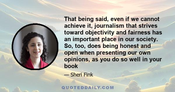 That being said, even if we cannot achieve it, journalism that strives toward objectivity and fairness has an important place in our society. So, too, does being honest and open when presenting our own opinions, as you