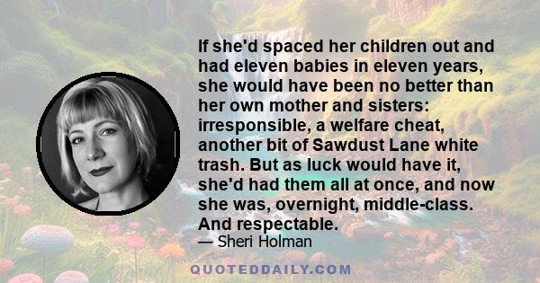 If she'd spaced her children out and had eleven babies in eleven years, she would have been no better than her own mother and sisters: irresponsible, a welfare cheat, another bit of Sawdust Lane white trash. But as luck 