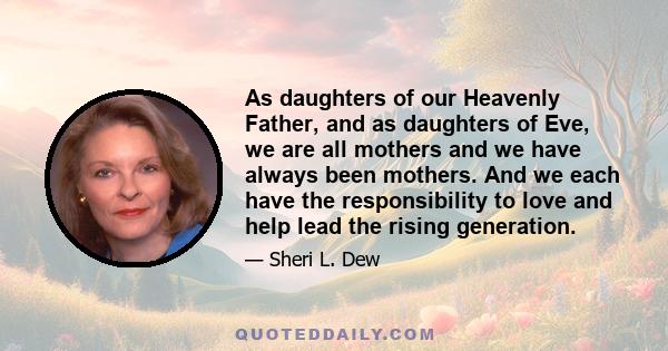 As daughters of our Heavenly Father, and as daughters of Eve, we are all mothers and we have always been mothers. And we each have the responsibility to love and help lead the rising generation.