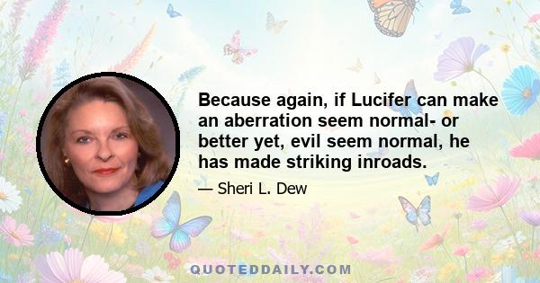 Because again, if Lucifer can make an aberration seem normal- or better yet, evil seem normal, he has made striking inroads.