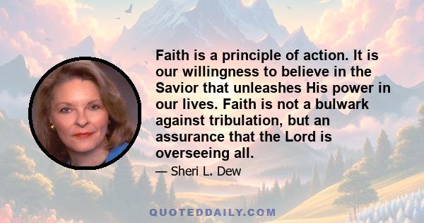 Faith is a principle of action. It is our willingness to believe in the Savior that unleashes His power in our lives. Faith is not a bulwark against tribulation, but an assurance that the Lord is overseeing all.