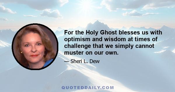 For the Holy Ghost blesses us with optimism and wisdom at times of challenge that we simply cannot muster on our own.