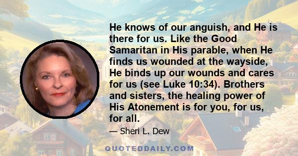 He knows of our anguish, and He is there for us. Like the Good Samaritan in His parable, when He finds us wounded at the wayside, He binds up our wounds and cares for us (see Luke 10:34). Brothers and sisters, the