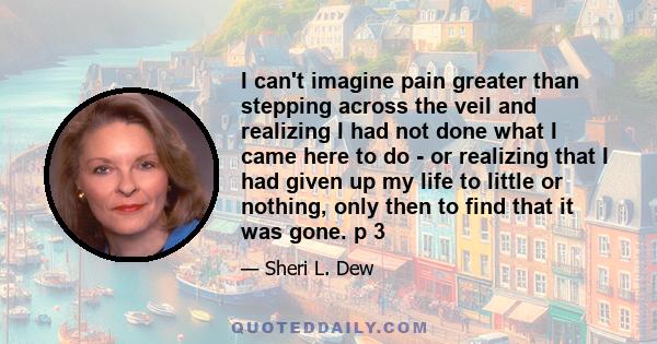 I can't imagine pain greater than stepping across the veil and realizing I had not done what I came here to do - or realizing that I had given up my life to little or nothing, only then to find that it was gone. p 3