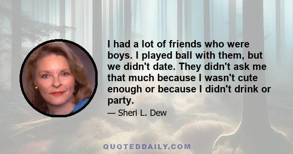 I had a lot of friends who were boys. I played ball with them, but we didn't date. They didn't ask me that much because I wasn't cute enough or because I didn't drink or party.