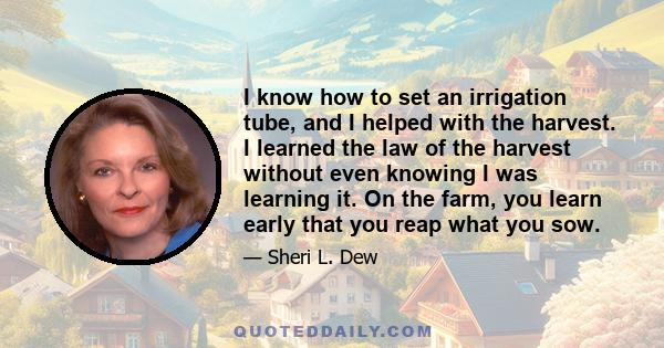 I know how to set an irrigation tube, and I helped with the harvest. I learned the law of the harvest without even knowing I was learning it. On the farm, you learn early that you reap what you sow.