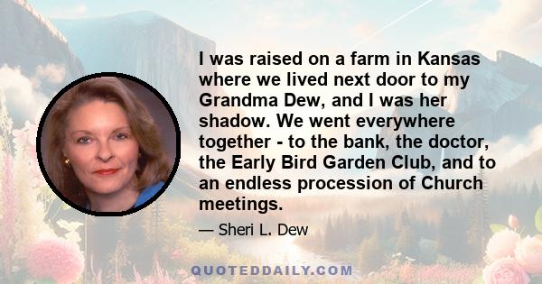 I was raised on a farm in Kansas where we lived next door to my Grandma Dew, and I was her shadow. We went everywhere together - to the bank, the doctor, the Early Bird Garden Club, and to an endless procession of