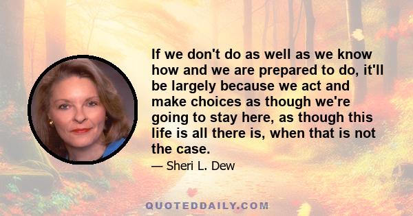 If we don't do as well as we know how and we are prepared to do, it'll be largely because we act and make choices as though we're going to stay here, as though this life is all there is, when that is not the case.