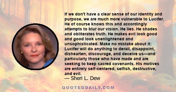 If we don't have a clear sense of our identity and purpose, we are much more vulnerable to Lucifer. He of course knows this and accordingly attempts to blur our vision. He lies. He shades and obliterates truth. He makes 