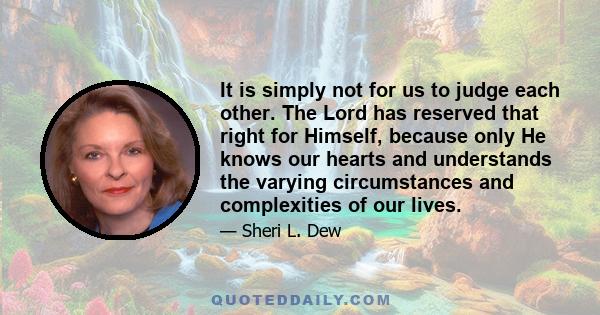 It is simply not for us to judge each other. The Lord has reserved that right for Himself, because only He knows our hearts and understands the varying circumstances and complexities of our lives.