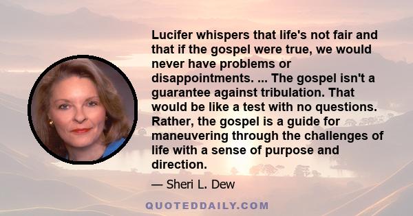 Lucifer whispers that life's not fair and that if the gospel were true, we would never have problems or disappointments. ... The gospel isn't a guarantee against tribulation. That would be like a test with no questions. 