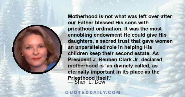 Motherhood is not what was left over after our Father blessed His sons with priesthood ordination. It was the most ennobling endowment He could give His daughters, a sacred trust that gave women an unparalleled role in