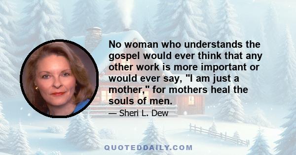 No woman who understands the gospel would ever think that any other work is more important or would ever say, I am just a mother, for mothers heal the souls of men.