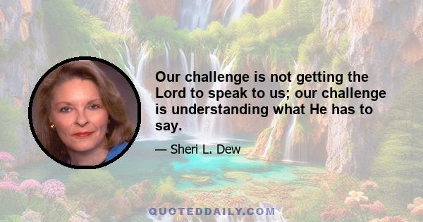 Our challenge is not getting the Lord to speak to us; our challenge is understanding what He has to say.