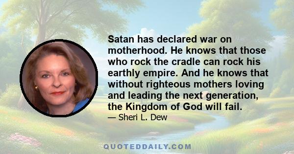 Satan has declared war on motherhood. He knows that those who rock the cradle can rock his earthly empire. And he knows that without righteous mothers loving and leading the next generation, the Kingdom of God will fail.