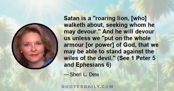 Satan is a roaring lion, [who] walketh about, seeking whom he may devour. And he will devour us unless we put on the whole armour [or power] of God, that we may be able to stand against the wiles of the devil. (See 1