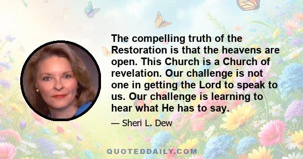 The compelling truth of the Restoration is that the heavens are open. This Church is a Church of revelation. Our challenge is not one in getting the Lord to speak to us. Our challenge is learning to hear what He has to