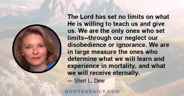 The Lord has set no limits on what He is willing to teach us and give us. We are the only ones who set limits--through our neglect our disobedience or ignorance. We are in large measure the ones who determine what we