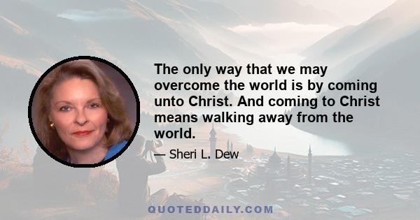 The only way that we may overcome the world is by coming unto Christ. And coming to Christ means walking away from the world.