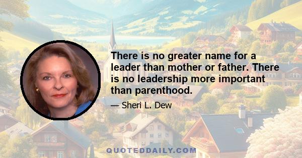 There is no greater name for a leader than mother or father. There is no leadership more important than parenthood.