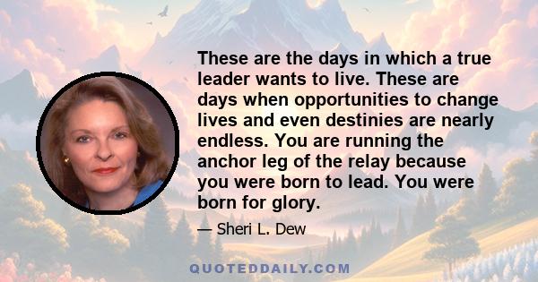 These are the days in which a true leader wants to live. These are days when opportunities to change lives and even destinies are nearly endless. You are running the anchor leg of the relay because you were born to