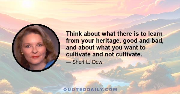 Think about what there is to learn from your heritage, good and bad, and about what you want to cultivate and not cultivate.