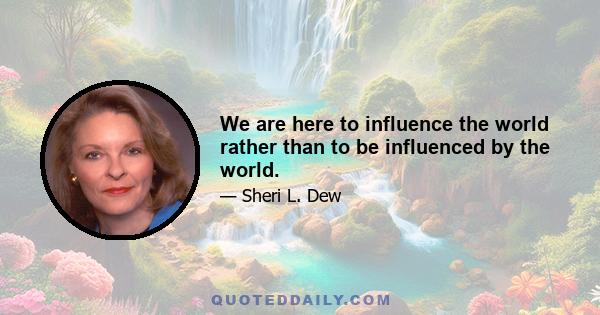 We are here to influence the world rather than to be influenced by the world.