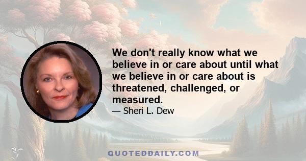 We don't really know what we believe in or care about until what we believe in or care about is threatened, challenged, or measured.