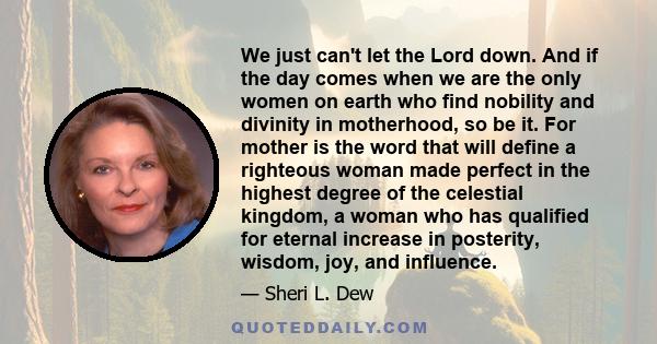 We just can't let the Lord down. And if the day comes when we are the only women on earth who find nobility and divinity in motherhood, so be it. For mother is the word that will define a righteous woman made perfect in 