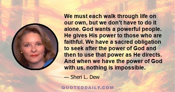 We must each walk through life on our own, but we don't have to do it alone. God wants a powerful people. He gives His power to those who are faithful. We have a sacred obligation to seek after the power of God and then 